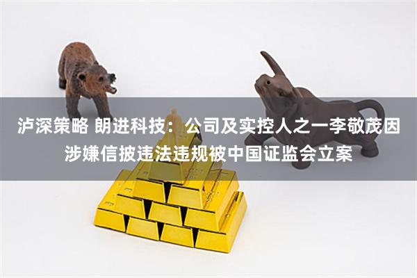 泸深策略 朗进科技：公司及实控人之一李敬茂因涉嫌信披违法违规被中国证监会立案