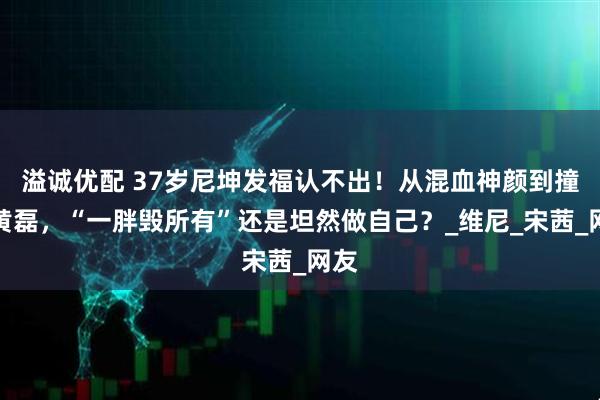 溢诚优配 37岁尼坤发福认不出！从混血神颜到撞脸黄磊，“一胖毁所有”还是坦然做自己？_维尼_宋茜_网友