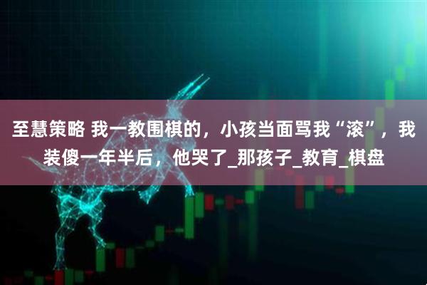 至慧策略 我一教围棋的,小孩当面骂我“滚”,我装傻一年半后,他哭了_那孩子_教育_棋盘