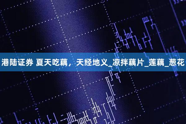 港陆证券 夏天吃藕，天经地义_凉拌藕片_莲藕_葱花