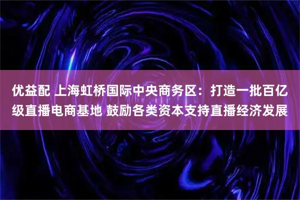 优益配 上海虹桥国际中央商务区：打造一批百亿级直播电商基地 鼓励各类资本支持直播经济发展