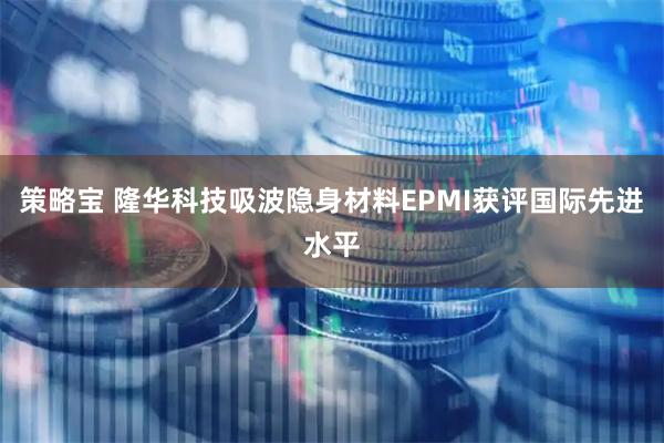 策略宝 隆华科技吸波隐身材料EPMI获评国际先进水平