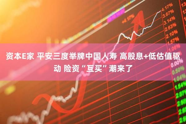 资本E家 平安三度举牌中国人寿 高股息+低估值驱动 险资“互买”潮来了