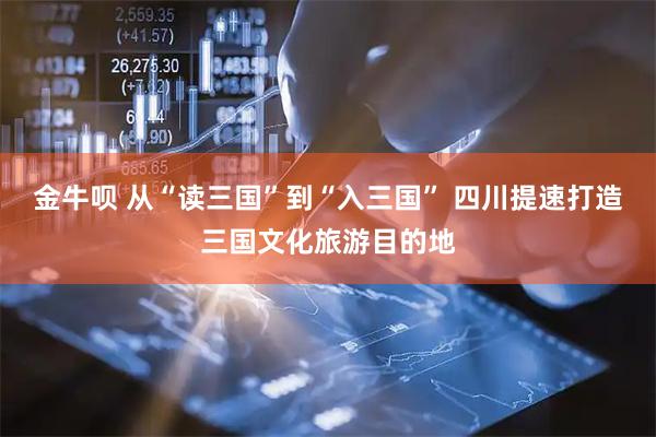 金牛呗 从“读三国”到“入三国” 四川提速打造三国文化旅游目的地