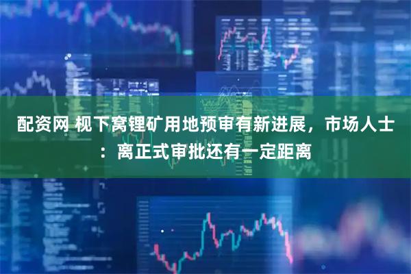 配资网 枧下窝锂矿用地预审有新进展，市场人士：离正式审批还有一定距离